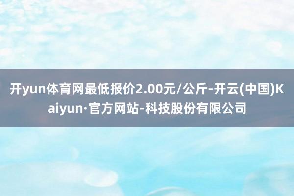 开yun体育网最低报价2.00元/公斤-开云(中国)Kaiyun·官方网站-科技股份有限公司