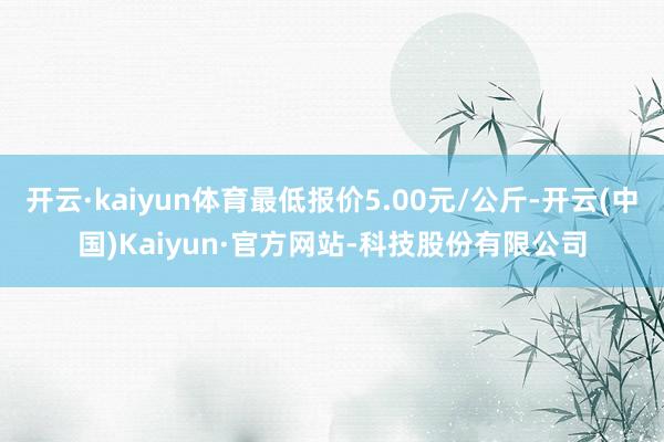 开云·kaiyun体育最低报价5.00元/公斤-开云(中国)Kaiyun·官方网站-科技股份有限公司