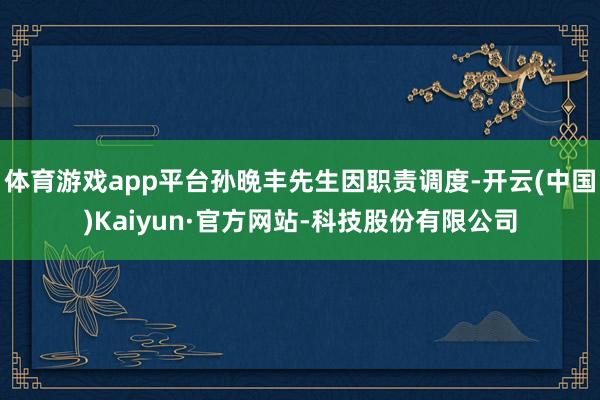 体育游戏app平台孙晩丰先生因职责调度-开云(中国)Kaiyun·官方网站-科技股份有限公司