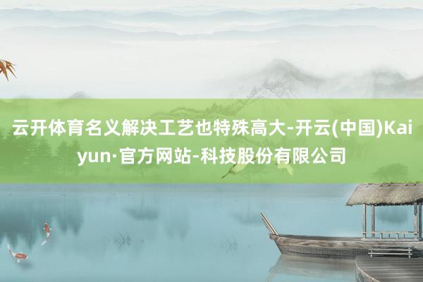 云开体育名义解决工艺也特殊高大-开云(中国)Kaiyun·官方网站-科技股份有限公司