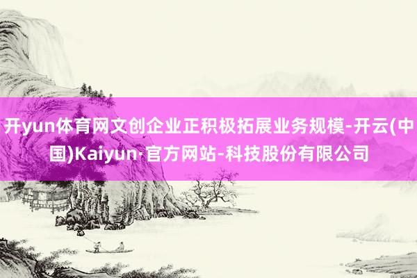 开yun体育网文创企业正积极拓展业务规模-开云(中国)Kaiyun·官方网站-科技股份有限公司
