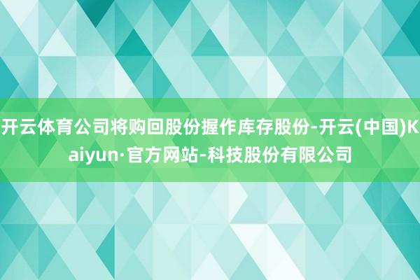 开云体育公司将购回股份握作库存股份-开云(中国)Kaiyun·官方网站-科技股份有限公司