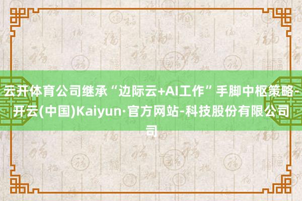 云开体育公司继承“边际云+AI工作”手脚中枢策略-开云(中国)Kaiyun·官方网站-科技股份有限公司