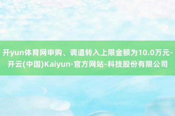 开yun体育网申购、调遣转入上限金额为10.0万元-开云(中国)Kaiyun·官方网站-科技股份有限公司