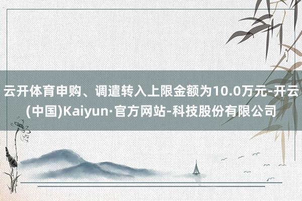 云开体育申购、调遣转入上限金额为10.0万元-开云(中国)Kaiyun·官方网站-科技股份有限公司