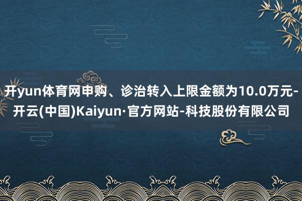 开yun体育网申购、诊治转入上限金额为10.0万元-开云(中国)Kaiyun·官方网站-科技股份有限公司