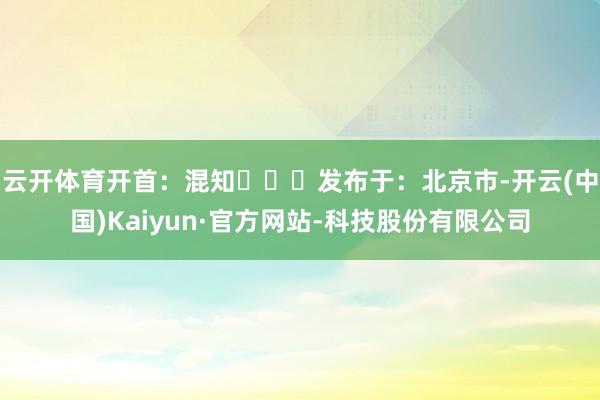 云开体育开首：混知▶▶▶发布于：北京市-开云(中国)Kaiyun·官方网站-科技股份有限公司