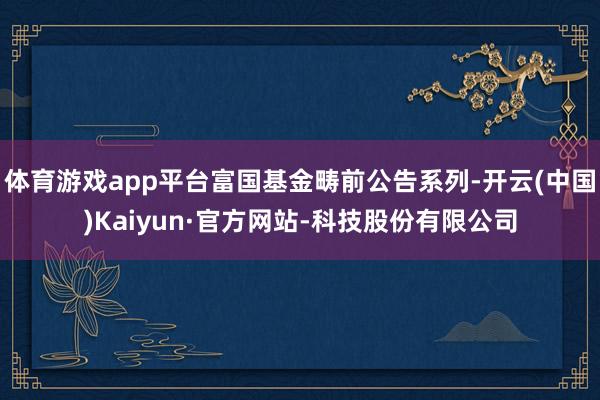 体育游戏app平台富国基金畴前公告系列-开云(中国)Kaiyun·官方网站-科技股份有限公司