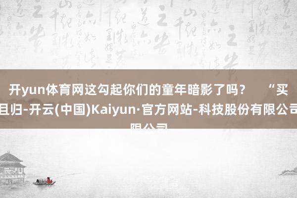 开yun体育网这勾起你们的童年暗影了吗？    “买且归-开云(中国)Kaiyun·官方网站-科技股份有限公司