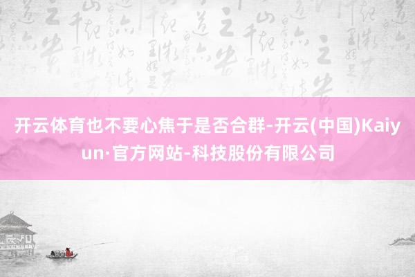 开云体育也不要心焦于是否合群-开云(中国)Kaiyun·官方网站-科技股份有限公司