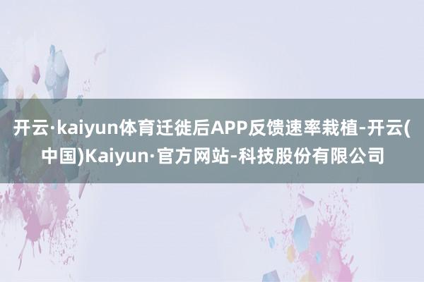 开云·kaiyun体育迁徙后APP反馈速率栽植-开云(中国)Kaiyun·官方网站-科技股份有限公司