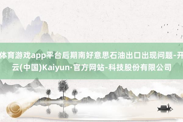 体育游戏app平台后期南好意思石油出口出现问题-开云(中国)Kaiyun·官方网站-科技股份有限公司