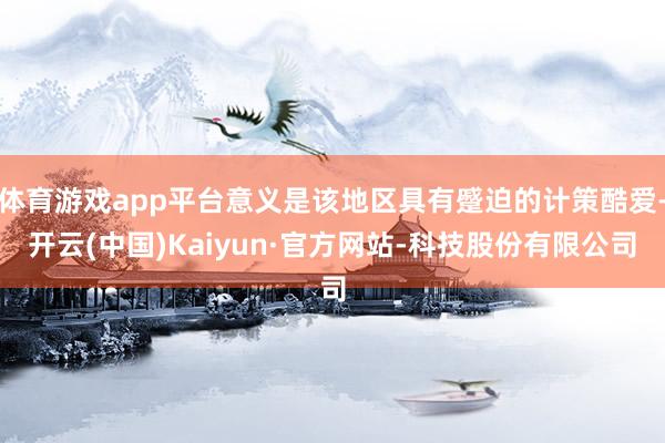 体育游戏app平台意义是该地区具有蹙迫的计策酷爱-开云(中国)Kaiyun·官方网站-科技股份有限公司