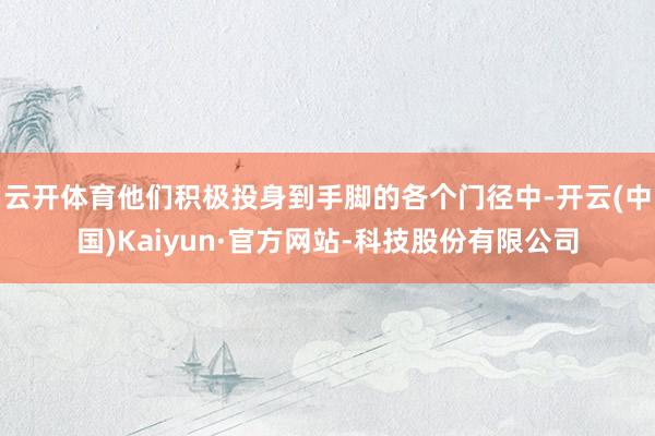 云开体育他们积极投身到手脚的各个门径中-开云(中国)Kaiyun·官方网站-科技股份有限公司