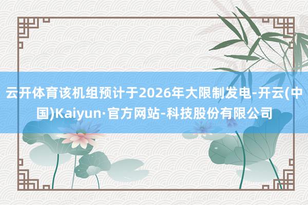 云开体育该机组预计于2026年大限制发电-开云(中国)Kaiyun·官方网站-科技股份有限公司