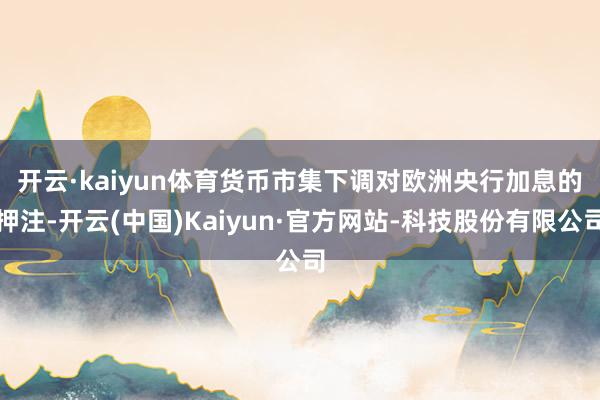 开云·kaiyun体育　　货币市集下调对欧洲央行加息的押注-开云(中国)Kaiyun·官方网站-科技股份有限公司