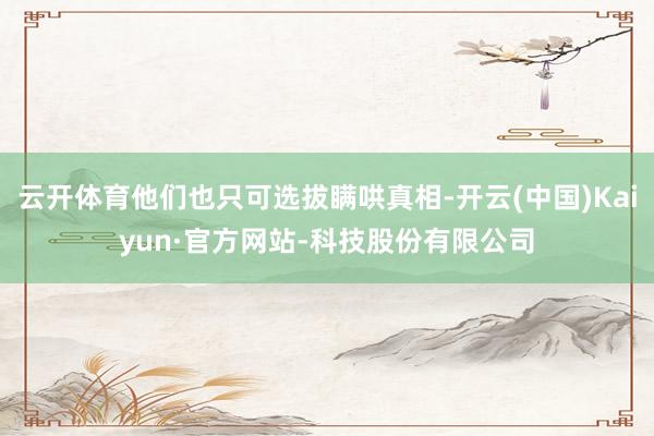 云开体育他们也只可选拔瞒哄真相-开云(中国)Kaiyun·官方网站-科技股份有限公司