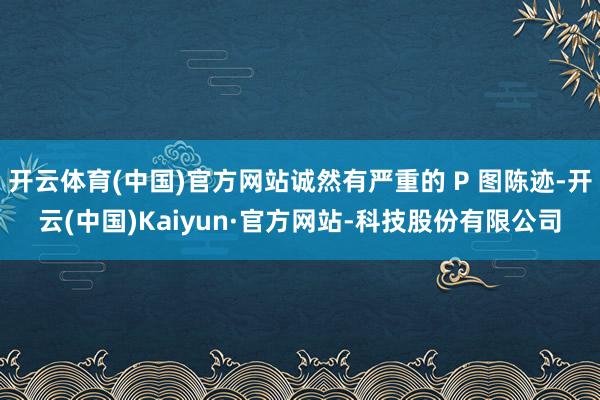 开云体育(中国)官方网站诚然有严重的 P 图陈迹-开云(中国)Kaiyun·官方网站-科技股份有限公司