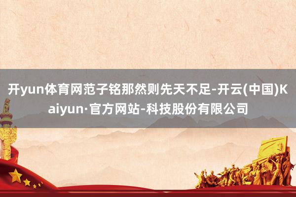 开yun体育网范子铭那然则先天不足-开云(中国)Kaiyun·官方网站-科技股份有限公司