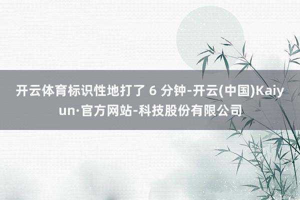 开云体育标识性地打了 6 分钟-开云(中国)Kaiyun·官方网站-科技股份有限公司