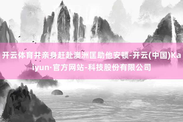 开云体育并亲身赶赴澳洲匡助他安顿-开云(中国)Kaiyun·官方网站-科技股份有限公司