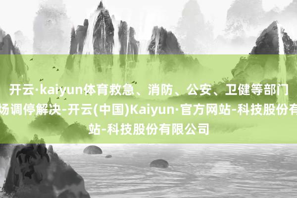 开云·kaiyun体育救急、消防、公安、卫健等部门前去现场调停解决-开云(中国)Kaiyun·官方网站-科技股份有限公司