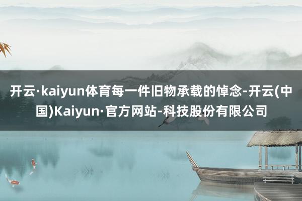 开云·kaiyun体育每一件旧物承载的悼念-开云(中国)Kaiyun·官方网站-科技股份有限公司